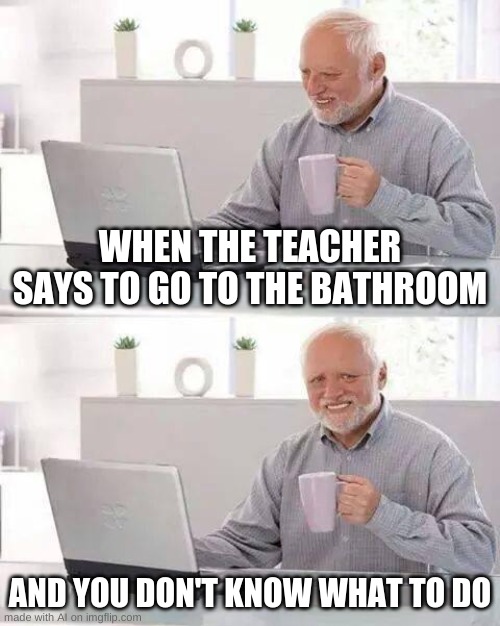what is a bathroom and how to use it | WHEN THE TEACHER SAYS TO GO TO THE BATHROOM; AND YOU DON'T KNOW WHAT TO DO | image tagged in memes,hide the pain harold | made w/ Imgflip meme maker