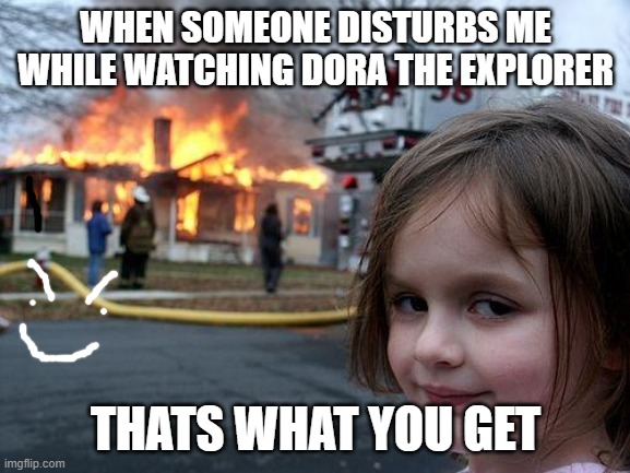 Disaster Girl | WHEN SOMEONE DISTURBS ME WHILE WATCHING DORA THE EXPLORER; THATS WHAT YOU GET | image tagged in memes,disaster girl | made w/ Imgflip meme maker