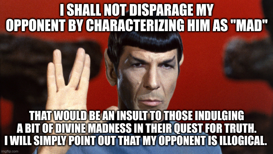 Non-perjorative language | I SHALL NOT DISPARAGE MY OPPONENT BY CHARACTERIZING HIM AS "MAD"; THAT WOULD BE AN INSULT TO THOSE INDULGING A BIT OF DIVINE MADNESS IN THEIR QUEST FOR TRUTH. I WILL SIMPLY POINT OUT THAT MY OPPONENT IS ILLOGICAL. | image tagged in disabilitiy,differently-abled,people-first language | made w/ Imgflip meme maker