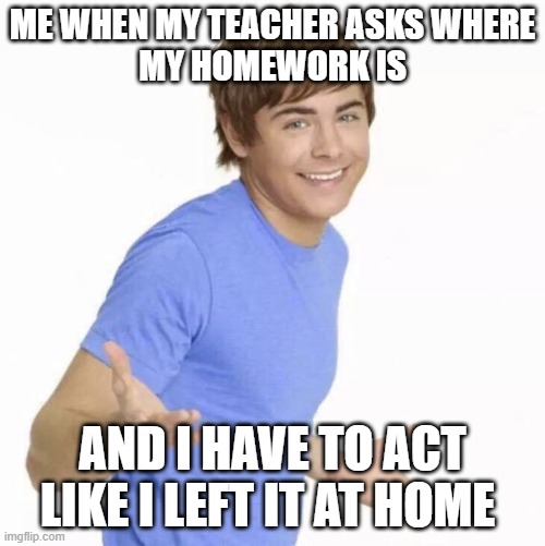 High School Musical Meme | ME WHEN MY TEACHER ASKS WHERE
MY HOMEWORK IS; AND I HAVE TO ACT LIKE I LEFT IT AT HOME | image tagged in troy bolton,high school musical,homework,funny,memes | made w/ Imgflip meme maker