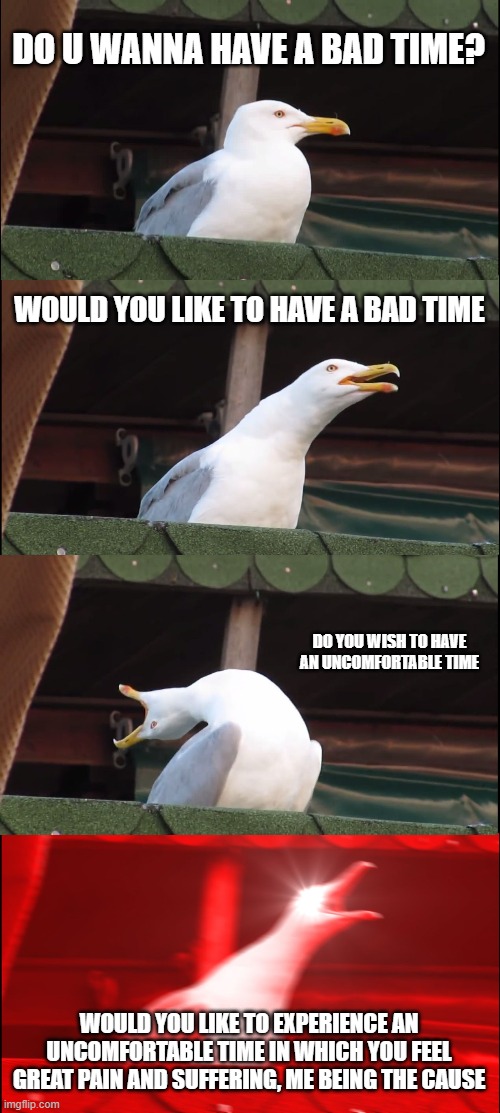 Inhaling Seagull Meme | DO U WANNA HAVE A BAD TIME? WOULD YOU LIKE TO HAVE A BAD TIME; DO YOU WISH TO HAVE AN UNCOMFORTABLE TIME; WOULD YOU LIKE TO EXPERIENCE AN UNCOMFORTABLE TIME IN WHICH YOU FEEL GREAT PAIN AND SUFFERING, ME BEING THE CAUSE | image tagged in memes,inhaling seagull | made w/ Imgflip meme maker