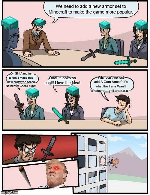 Boardroom Meeting Suggestion Meme | We need to add a new armor set to Minecraft to make the game more popular. Oh Sir! A matter a fact, I made this new prototype called Netherite! Check it out! Why don't we just add A Gem Armor? It's what the Fans Wan't! Whatever.....yall are h o e s. Ooo! It looks so cool!! I love the idea! | image tagged in memes,boardroom meeting suggestion | made w/ Imgflip meme maker