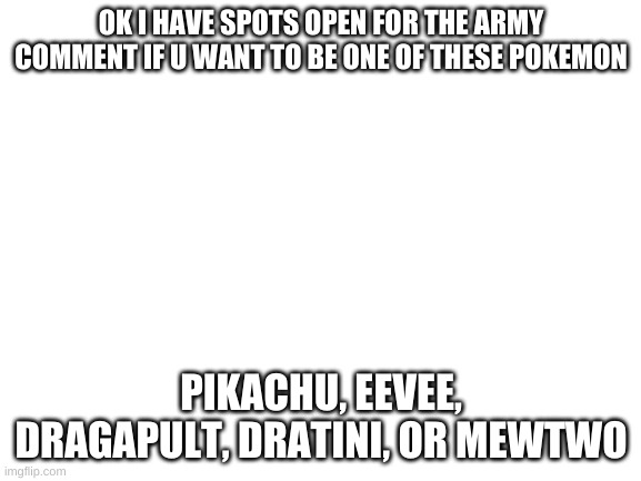 Blank White Template | OK I HAVE SPOTS OPEN FOR THE ARMY COMMENT IF U WANT TO BE ONE OF THESE POKEMON; PIKACHU, EEVEE, DRAGAPULT, DRATINI, OR MEWTWO | image tagged in blank white template | made w/ Imgflip meme maker