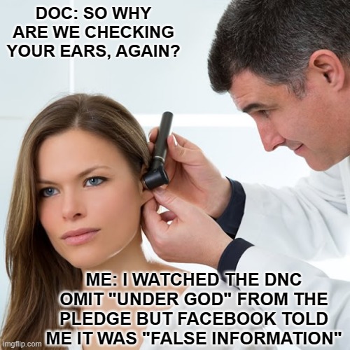 Fake Fact Check DNC Pledge | DOC: SO WHY ARE WE CHECKING YOUR EARS, AGAIN? ME: I WATCHED THE DNC OMIT "UNDER GOD" FROM THE PLEDGE BUT FACEBOOK TOLD ME IT WAS "FALSE INFORMATION" | image tagged in omit pledge,fb fact check,politifact,facebook fact check,under god,dnc pledge | made w/ Imgflip meme maker