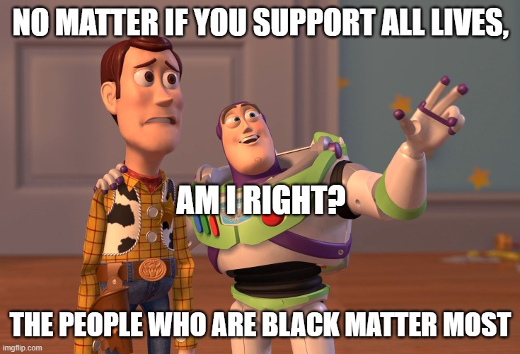 X, X Everywhere Meme | NO MATTER IF YOU SUPPORT ALL LIVES, AM I RIGHT? THE PEOPLE WHO ARE BLACK MATTER MOST | image tagged in memes,x x everywhere,blm,black lives matter,all lives matter | made w/ Imgflip meme maker