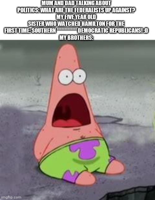 O-O | MUM AND DAD TALKING ABOUT POLITICS: WHAT ARE THE FEDERALISTS UP AGAINST?
MY FIVE YEAR OLD SISTER WHO WATCHED HAMILTON FOR THE FIRST TIME: SOUTHERN ************* DEMOCRATIC REPUBLICANS! :D
MY BROTHERS: | image tagged in suprised patrick | made w/ Imgflip meme maker