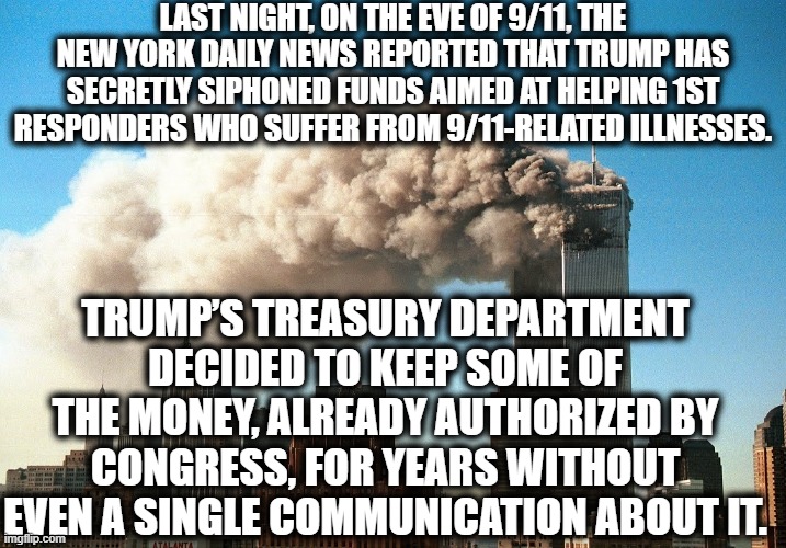 I'm done replying to comments because if you support this, you're an ignorant traitor. | LAST NIGHT, ON THE EVE OF 9/11, THE NEW YORK DAILY NEWS REPORTED THAT TRUMP HAS SECRETLY SIPHONED FUNDS AIMED AT HELPING 1ST RESPONDERS WHO SUFFER FROM 9/11-RELATED ILLNESSES. TRUMP’S TREASURY DEPARTMENT DECIDED TO KEEP SOME OF THE MONEY, ALREADY AUTHORIZED BY CONGRESS, FOR YEARS WITHOUT EVEN A SINGLE COMMUNICATION ABOUT IT. | image tagged in donald trump,9/11,thief,criminal,traitor,new  york | made w/ Imgflip meme maker