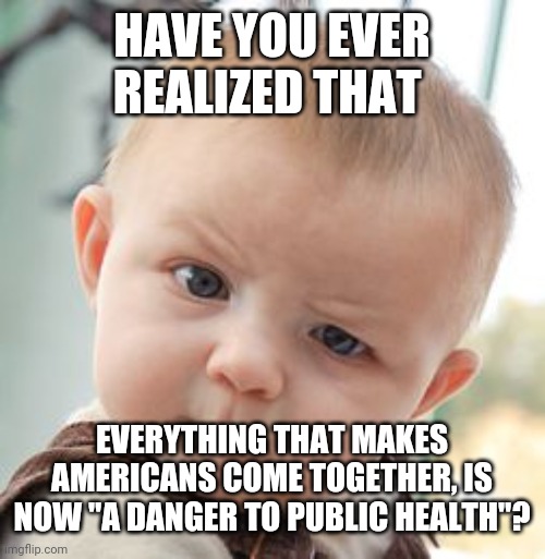 Have you cought on yet? | HAVE YOU EVER REALIZED THAT; EVERYTHING THAT MAKES AMERICANS COME TOGETHER, IS NOW "A DANGER TO PUBLIC HEALTH"? | image tagged in memes,skeptical baby | made w/ Imgflip meme maker