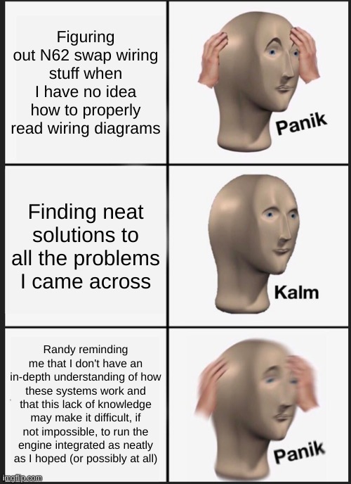 Panik Kalm Panik Meme | Figuring out N62 swap wiring stuff when I have no idea how to properly read wiring diagrams; Finding neat solutions to all the problems I came across; Randy reminding me that I don't have an in-depth understanding of how these systems work and that this lack of knowledge may make it difficult, if not impossible, to run the engine integrated as neatly as I hoped (or possibly at all) | image tagged in memes,panik kalm panik | made w/ Imgflip meme maker