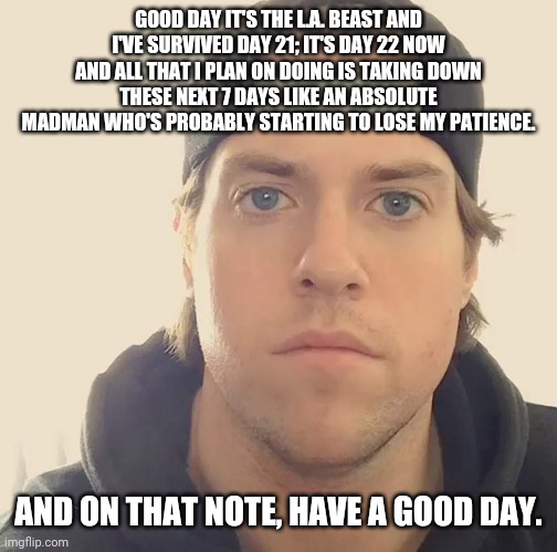 The L.A. Beast | GOOD DAY IT'S THE L.A. BEAST AND I'VE SURVIVED DAY 21; IT'S DAY 22 NOW AND ALL THAT I PLAN ON DOING IS TAKING DOWN THESE NEXT 7 DAYS LIKE AN ABSOLUTE MADMAN WHO'S PROBABLY STARTING TO LOSE MY PATIENCE. AND ON THAT NOTE, HAVE A GOOD DAY. | image tagged in the l a beast,memes | made w/ Imgflip meme maker