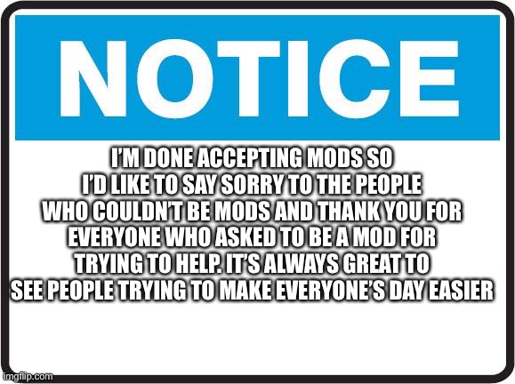 And thank you to everyone who follows this stream. You guys are helping make imgflip a better place. | I’M DONE ACCEPTING MODS SO I’D LIKE TO SAY SORRY TO THE PEOPLE WHO COULDN’T BE MODS AND THANK YOU FOR EVERYONE WHO ASKED TO BE A MOD FOR TRYING TO HELP. IT’S ALWAYS GREAT TO SEE PEOPLE TRYING TO MAKE EVERYONE’S DAY EASIER | image tagged in notice | made w/ Imgflip meme maker