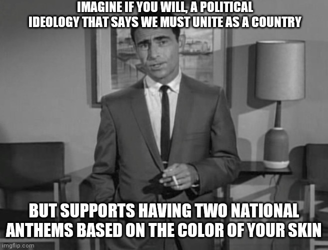 Imagine if you will...two National Anthems | IMAGINE IF YOU WILL, A POLITICAL IDEOLOGY THAT SAYS WE MUST UNITE AS A COUNTRY; BUT SUPPORTS HAVING TWO NATIONAL ANTHEMS BASED ON THE COLOR OF YOUR SKIN | image tagged in rod serling imagine if you will,liberals,blm,democrats | made w/ Imgflip meme maker