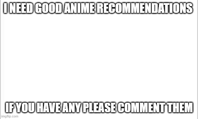 white background | I NEED GOOD ANIME RECOMMENDATIONS; IF YOU HAVE ANY PLEASE COMMENT THEM | image tagged in white background,anime,anime is not cartoon | made w/ Imgflip meme maker
