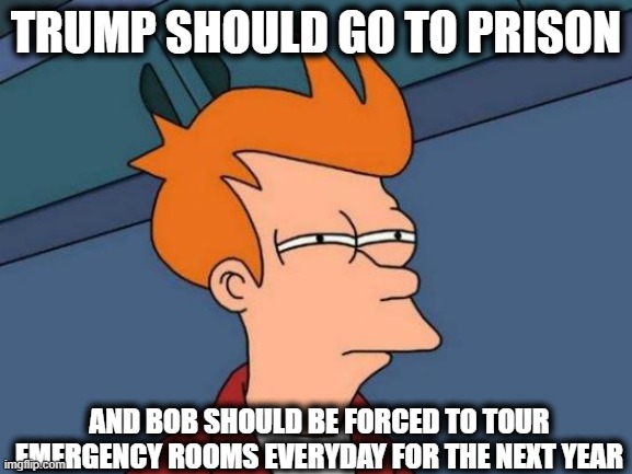 Futurama Fry Meme | TRUMP SHOULD GO TO PRISON AND BOB SHOULD BE FORCED TO TOUR EMERGENCY ROOMS EVERYDAY FOR THE NEXT YEAR | image tagged in memes,futurama fry | made w/ Imgflip meme maker