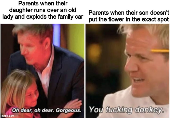 Gordon Ramsay kids vs adults | Parents when their daughter runs over an old lady and explods the family car; Parents when their son doesn't put the flower in the exact spot | image tagged in gordon ramsay kids vs adults | made w/ Imgflip meme maker