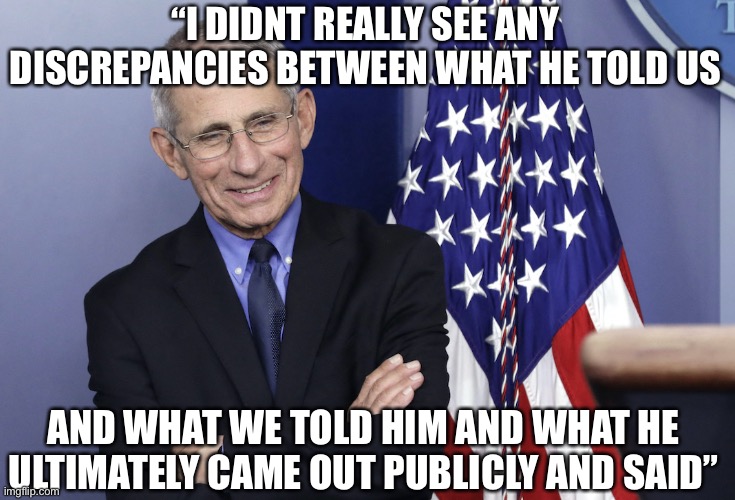 Dr. Fauci on Trump’s response to COVID-19 | “I DIDNT REALLY SEE ANY DISCREPANCIES BETWEEN WHAT HE TOLD US; AND WHAT WE TOLD HIM AND WHAT HE ULTIMATELY CAME OUT PUBLICLY AND SAID” | image tagged in dr anthony fauci,trump,fake news,leftistlies | made w/ Imgflip meme maker