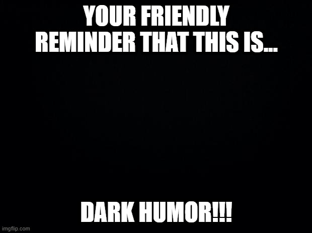 Black background | YOUR FRIENDLY REMINDER THAT THIS IS... DARK HUMOR!!! | image tagged in black background | made w/ Imgflip meme maker