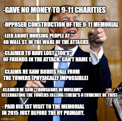 Lest we forget this too. | -GAVE NO MONEY TO 9-11 CHARITIES; -OPPOSED CONSTRUCTION OF THE 9-11 MEMORIAL; -LIED ABOUT HOUSING PEOPLE AT 40 WALL ST. IN THE WAKE OF THE ATTACKS; -CLAIMED TO HAVE LOST "100'S" OF FRIENDS IN THE ATTACK. CAN'T NAME 1. -CLAIMS HE SAW BODIES FALL FROM THE TOWERS (PHYSICALLY IMPOSSIBLE); -CLAIMED HE SAW "THOUSANDS OF MUSLIMS" CELEBRATING THE TOWERS FALLING (THERE'S 0 EVIDENCE OF THIS); - PAID HIS 1ST VISIT TO THE MEMORIAL IN 2015 JUST BEFORE THE NY PRIMARY. | image tagged in donal trump birthday,9/11,never forget | made w/ Imgflip meme maker