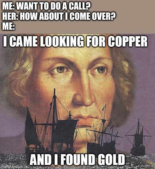 I got lucky boys | ME: WANT TO DO A CALL?
HER: HOW ABOUT I COME OVER?
ME: | image tagged in i came looking for copper but i found gold | made w/ Imgflip meme maker