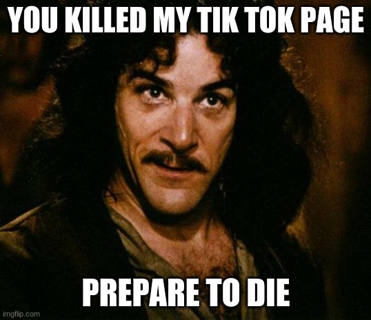 Inigo Montoya Meme | YOU KILLED MY TIK TOK PAGE PREPARE TO DIE | image tagged in memes,inigo montoya | made w/ Imgflip meme maker