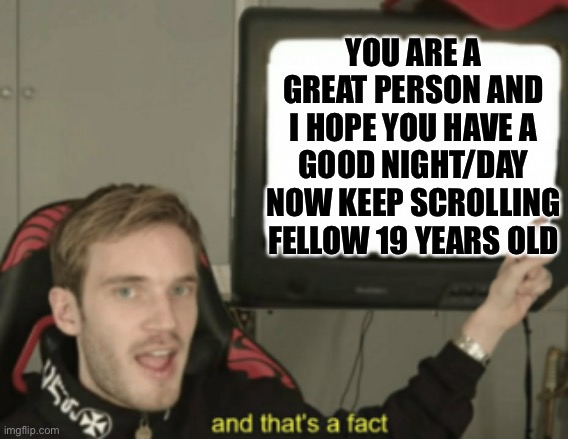 and that's a fact | YOU ARE A GREAT PERSON AND I HOPE YOU HAVE A GOOD NIGHT/DAY NOW KEEP SCROLLING FELLOW 19 YEARS OLD | image tagged in and that's a fact,PewdiepieSubmissions | made w/ Imgflip meme maker