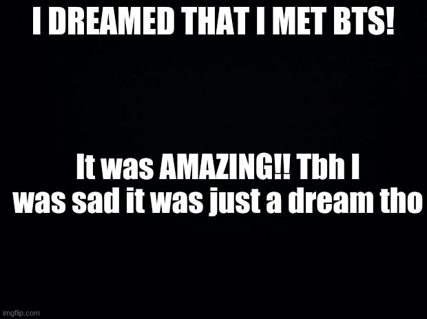 Black background | I DREAMED THAT I MET BTS! It was AMAZING!! Tbh I was sad it was just a dream tho | image tagged in black background | made w/ Imgflip meme maker