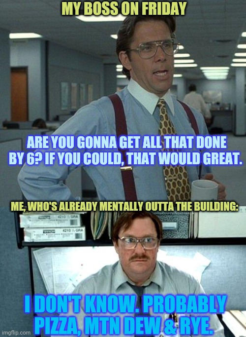 Friday night | MY BOSS ON FRIDAY; ARE YOU GONNA GET ALL THAT DONE BY 6? IF YOU COULD, THAT WOULD GREAT. ME, WHO'S ALREADY MENTALLY OUTTA THE BUILDING:; I DON'T KNOW. PROBABLY PIZZA, MTN DEW & RYE. | image tagged in memes,i was told there would be,yeah if you could | made w/ Imgflip meme maker