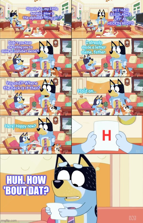 Bluey and the H |  HEI HAO R U SLAKIN OFF AL HECKIN REDY?! Howdy-ho, my little hounds. How's the alphabet thing goi-? I already made a letter meme, father. Didn't you hear me telling you to make an alphabet meme?! You did?! Where the heck is it then? Hold on... Here! Happy now? H; HUH. HOW 'BOUT DAT? | image tagged in bluey's the boss,h,alphabet,letter h,what the heck | made w/ Imgflip meme maker