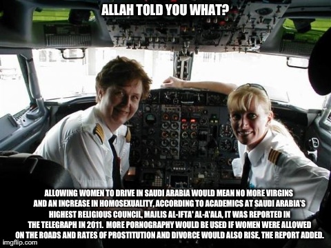 ALLAH TOLD YOU WHAT? ALLOWING WOMEN TO DRIVE IN SAUDI ARABIA WOULD MEAN NO MORE VIRGINS AND AN INCREASE IN HOMOSEXUALITY, ACCORDING TO ACADE | image tagged in female pilots  | made w/ Imgflip meme maker