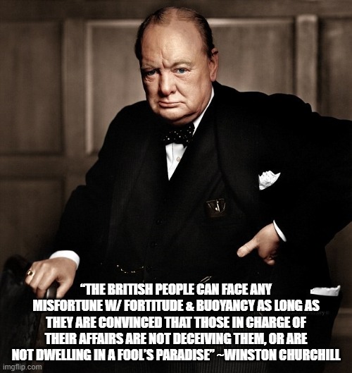 What he REALLY said | “THE BRITISH PEOPLE CAN FACE ANY MISFORTUNE W/ FORTITUDE & BUOYANCY AS LONG AS THEY ARE CONVINCED THAT THOSE IN CHARGE OF THEIR AFFAIRS ARE NOT DECEIVING THEM, OR ARE NOT DWELLING IN A FOOL’S PARADISE” ~WINSTON CHURCHILL | image tagged in winston churchill | made w/ Imgflip meme maker