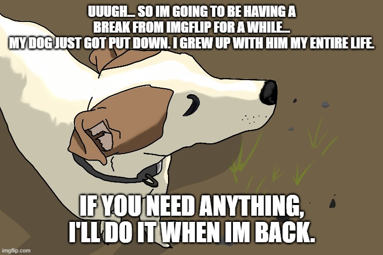 UUUGH... SO IM GOING TO BE HAVING A BREAK FROM IMGFLIP FOR A WHILE...
MY DOG JUST GOT PUT DOWN. I GREW UP WITH HIM MY ENTIRE LIFE. IF YOU NEED ANYTHING, I'LL DO IT WHEN IM BACK. | image tagged in break | made w/ Imgflip meme maker