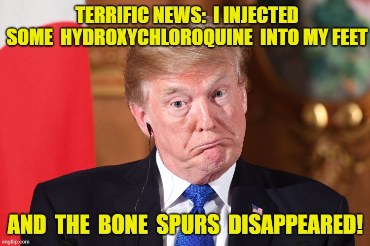 Effectiveness of Hydroxychloroquine | TERRIFIC NEWS:  I INJECTED SOME  HYDROXYCHLOROQUINE  INTO MY FEET; AND  THE  BONE  SPURS  DISAPPEARED! | image tagged in trump 2020,covid-19,covidiots,donald trump approves,trump | made w/ Imgflip meme maker