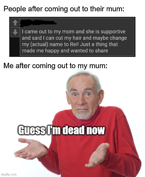guess I'm dead | People after coming out to their mum:
 
 
 
 
 
 
Me after coming out to my mum:; Guess I'm dead now | image tagged in guess i ll die | made w/ Imgflip meme maker