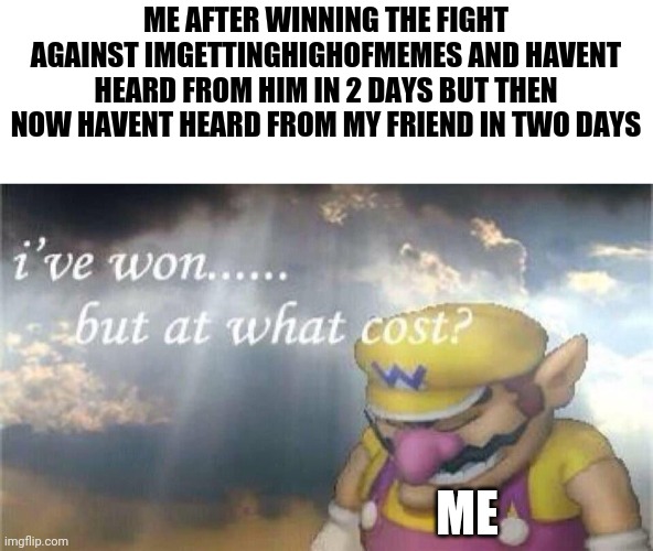 me when i didnt heard from my friend in two days | ME AFTER WINNING THE FIGHT AGAINST IMGETTINGHIGHOFMEMES AND HAVENT HEARD FROM HIM IN 2 DAYS BUT THEN NOW HAVENT HEARD FROM MY FRIEND IN TWO DAYS; ME | image tagged in i've won but at what cost | made w/ Imgflip meme maker