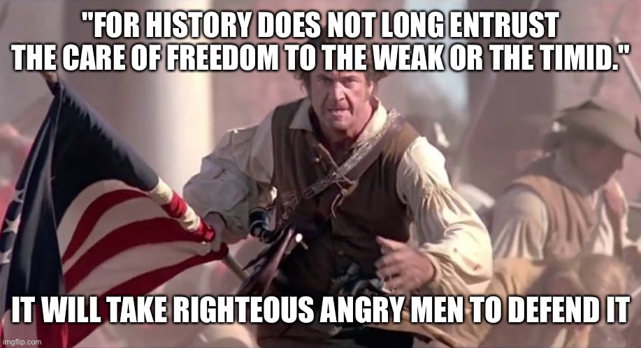 Patriots Rise Up for the defense of america | "FOR HISTORY DOES NOT LONG ENTRUST THE CARE OF FREEDOM TO THE WEAK OR THE TIMID."; IT WILL TAKE RIGHTEOUS ANGRY MEN TO DEFEND IT | image tagged in the patriot,liberty,freedom,america,american flag,american politics | made w/ Imgflip meme maker