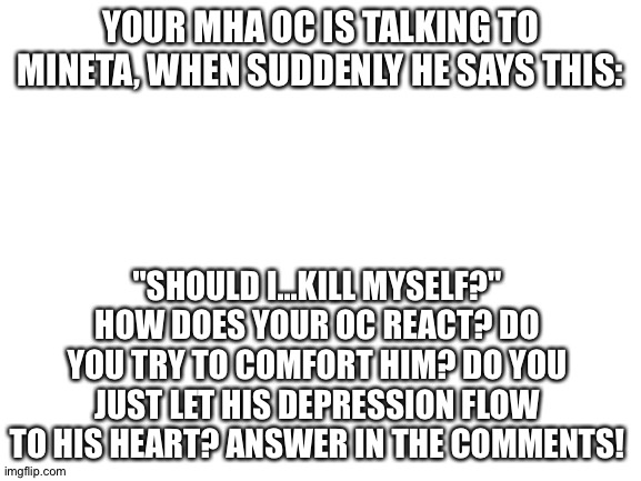 (OwO) | YOUR MHA OC IS TALKING TO MINETA, WHEN SUDDENLY HE SAYS THIS:; "SHOULD I...KILL MYSELF?"
HOW DOES YOUR OC REACT? DO YOU TRY TO COMFORT HIM? DO YOU JUST LET HIS DEPRESSION FLOW TO HIS HEART? ANSWER IN THE COMMENTS! | image tagged in blank white template | made w/ Imgflip meme maker