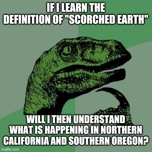 Philosoraptor Meme | IF I LEARN THE DEFINITION OF "SCORCHED EARTH"; WILL I THEN UNDERSTAND WHAT IS HAPPENING IN NORTHERN CALIFORNIA AND SOUTHERN OREGON? | image tagged in memes,philosoraptor | made w/ Imgflip meme maker