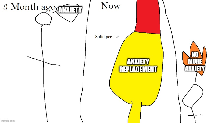 Solid pee | ANXIETY; ANXIETY REPLACEMENT; NO MORE ANXIETY | image tagged in solid pee | made w/ Imgflip meme maker