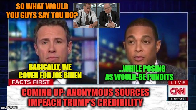 Lying Dog-Faced Pony Soldiers Pony Up | SO WHAT WOULD YOU GUYS SAY YOU DO? BASICALLY, WE COVER FOR JOE BIDEN; ...WHILE POSING AS WOULD-BE PUNDITS; COMING UP: ANONYMOUS SOURCES IMPEACH TRUMP'S CREDIBILITY | image tagged in cnn fake news,chris cuomo,don lemon | made w/ Imgflip meme maker