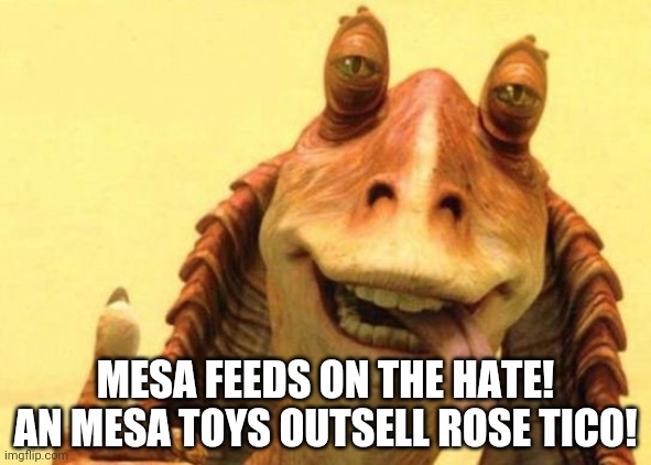 JarJar Binks | MESA FEEDS ON THE HATE! AN MESA TOYS OUTSELL ROSE TICO! | image tagged in jarjar binks | made w/ Imgflip meme maker