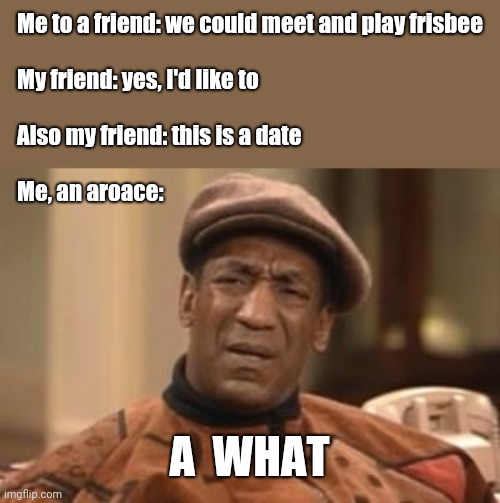 A what |  Me to a friend: we could meet and play frisbee 
 
My friend: yes, I'd like to
 
Also my friend: this is a date
 
Me, an aroace:; A  WHAT | image tagged in bill cosby what,ace,aro,aroace | made w/ Imgflip meme maker
