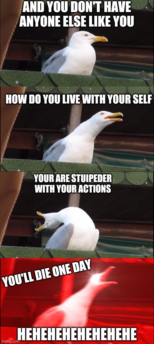 Inhaling Seagull | AND YOU DON'T HAVE ANYONE ELSE LIKE YOU; HOW DO YOU LIVE WITH YOUR SELF; YOUR ARE STUIPEDER WITH YOUR ACTIONS; YOU'LL DIE ONE DAY; HEHEHEHEHEHEHEHE | image tagged in memes,inhaling seagull | made w/ Imgflip meme maker