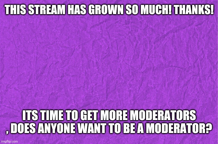 Generic purple background | THIS STREAM HAS GROWN SO MUCH! THANKS! ITS TIME TO GET MORE MODERATORS , DOES ANYONE WANT TO BE A MODERATOR? | image tagged in generic purple background | made w/ Imgflip meme maker