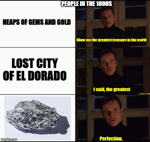 show me the real | PEOPLE IN THE 1800S; HEAPS OF GEMS AND GOLD; Show me the greatest treasure in the world; LOST CITY OF EL DORADO; I said, the greatest; Perfection. | image tagged in show me the real | made w/ Imgflip meme maker