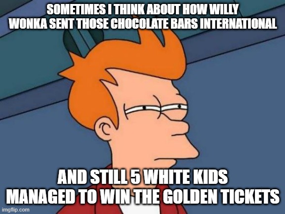 Futurama Fry Meme | SOMETIMES I THINK ABOUT HOW WILLY WONKA SENT THOSE CHOCOLATE BARS INTERNATIONAL; AND STILL 5 WHITE KIDS MANAGED TO WIN THE GOLDEN TICKETS | image tagged in memes,futurama fry | made w/ Imgflip meme maker