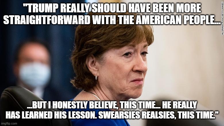 Collins | "TRUMP REALLY SHOULD HAVE BEEN MORE STRAIGHTFORWARD WITH THE AMERICAN PEOPLE... ...BUT I HONESTLY BELIEVE, THIS TIME... HE REALLY HAS LEARNED HIS LESSON. SWEARSIES REALSIES, THIS TIME." | image tagged in lesson,trump,susan,collins,learned | made w/ Imgflip meme maker