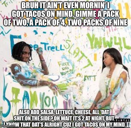 Food-Based parodies number 1 | BRUH IT AIN’T EVEN MORNIN’ I GOT TACOS ON MIND, GIMME A PACK OF TWO, A PACK OF 4, TWO PACKS OF NINE; ALSO ADD SALSA, LETTUCE, CHEESE, ALL ‘DAT SHIT ON THE SIDE? OH WAIT IT’S 2 AT NIGHT, BUT I KNOW THAT DAT’S ALRIGHT CUZ I GOT TACOS ON MY MIND | image tagged in i am you album cover ynw melly | made w/ Imgflip meme maker