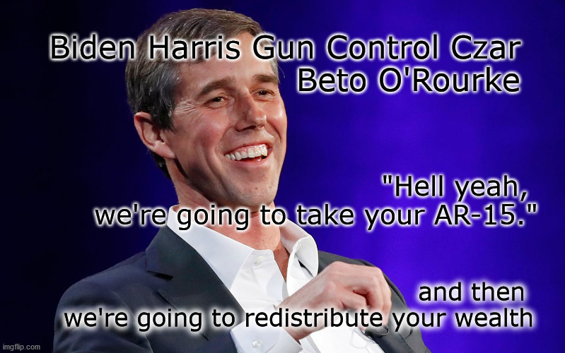 take guns then money | Biden Harris Gun Control Czar
Beto O'Rourke; "Hell yeah, 
we're going to take your AR-15."; and then 
we're going to redistribute your wealth | image tagged in gun control | made w/ Imgflip meme maker