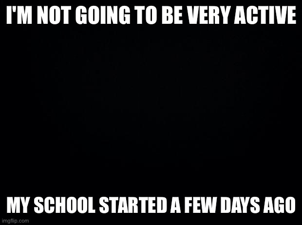 So I'm mostly going to be offline | I'M NOT GOING TO BE VERY ACTIVE; MY SCHOOL STARTED A FEW DAYS AGO | image tagged in black background | made w/ Imgflip meme maker