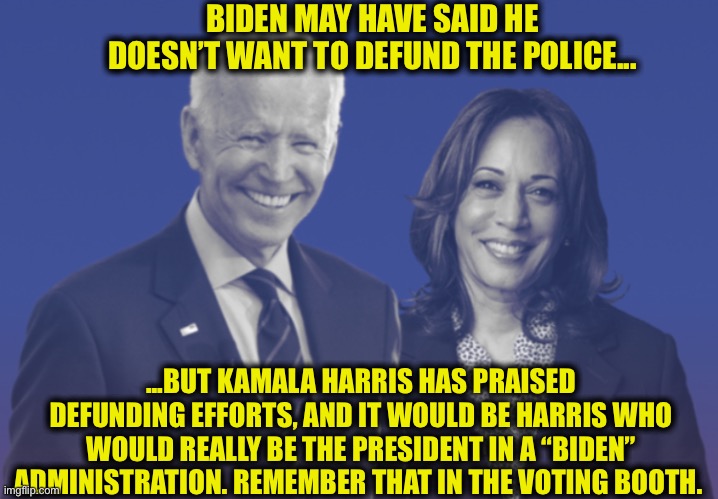 Trump 2020 | BIDEN MAY HAVE SAID HE DOESN’T WANT TO DEFUND THE POLICE... ...BUT KAMALA HARRIS HAS PRAISED DEFUNDING EFFORTS, AND IT WOULD BE HARRIS WHO WOULD REALLY BE THE PRESIDENT IN A “BIDEN” ADMINISTRATION. REMEMBER THAT IN THE VOTING BOOTH. | image tagged in biden harris 2020,joe biden,kamala harris,memes,trump 2020,election 2020 | made w/ Imgflip meme maker